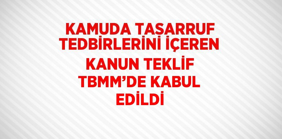 KAMUDA TASARRUF TEDBİRLERİNİ İÇEREN KANUN TEKLİF TBMM’DE KABUL EDİLDİ