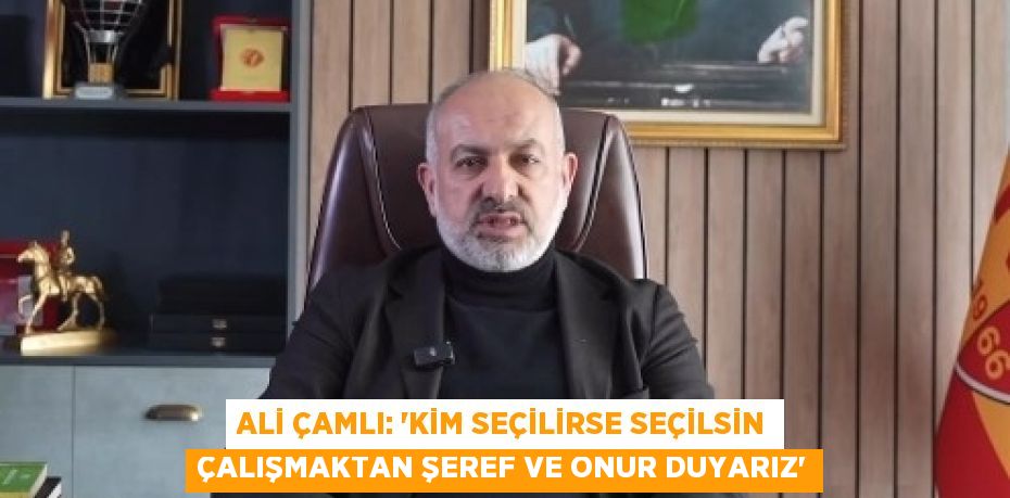 ALİ ÇAMLI: 'KİM SEÇİLİRSE SEÇİLSİN ÇALIŞMAKTAN ŞEREF VE ONUR DUYARIZ'