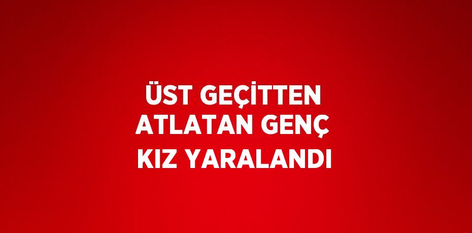 ÜST GEÇİTTEN ATLATAN GENÇ KIZ YARALANDI