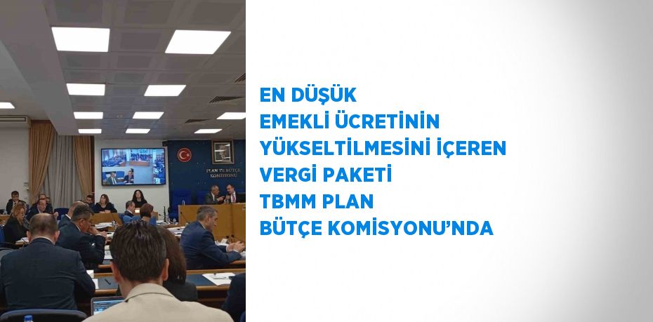 EN DÜŞÜK EMEKLİ ÜCRETİNİN YÜKSELTİLMESİNİ İÇEREN VERGİ PAKETİ TBMM PLAN BÜTÇE KOMİSYONU’NDA