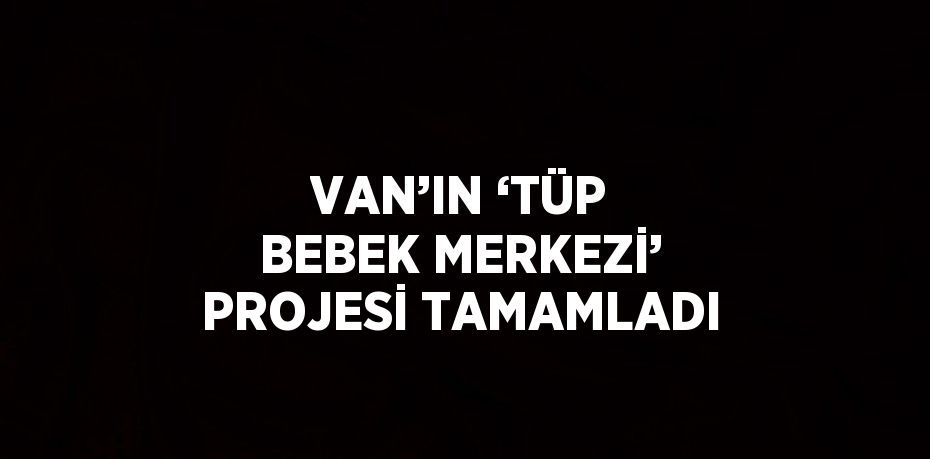 VAN’IN ‘TÜP BEBEK MERKEZİ’ PROJESİ TAMAMLADI