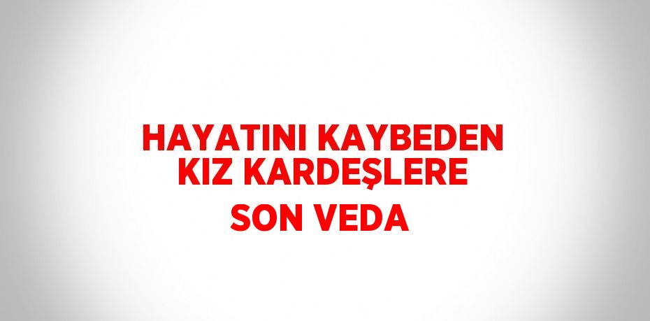 HAYATINI KAYBEDEN KIZ KARDEŞLERE SON VEDA