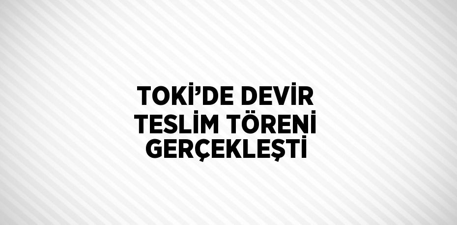 TOKİ’DE DEVİR TESLİM TÖRENİ GERÇEKLEŞTİ