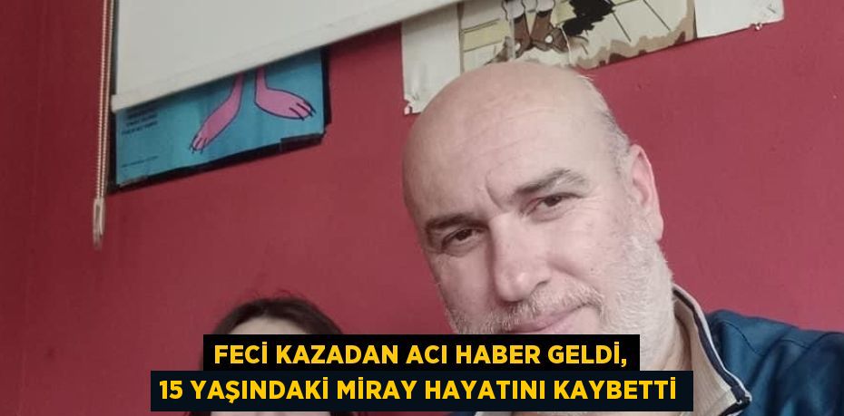 FECİ KAZADAN ACI HABER GELDİ, 15 YAŞINDAKİ MİRAY HAYATINI KAYBETTİ