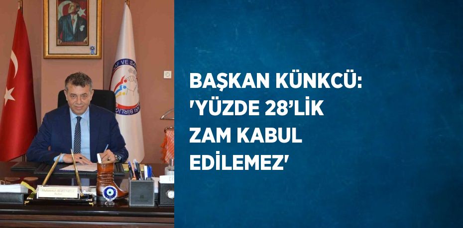 BAŞKAN KÜNKCÜ: 'YÜZDE 28’LİK ZAM KABUL EDİLEMEZ'