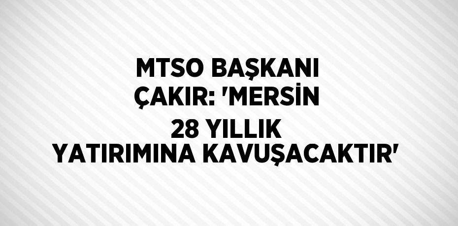 MTSO BAŞKANI ÇAKIR: 'MERSİN 28 YILLIK YATIRIMINA KAVUŞACAKTIR'