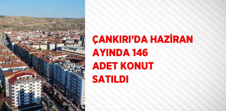 ÇANKIRI’DA HAZİRAN AYINDA 146 ADET KONUT SATILDI