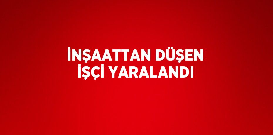 İNŞAATTAN DÜŞEN İŞÇİ YARALANDI