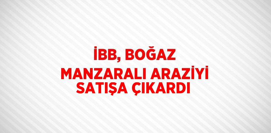 İBB, BOĞAZ MANZARALI ARAZİYİ SATIŞA ÇIKARDI