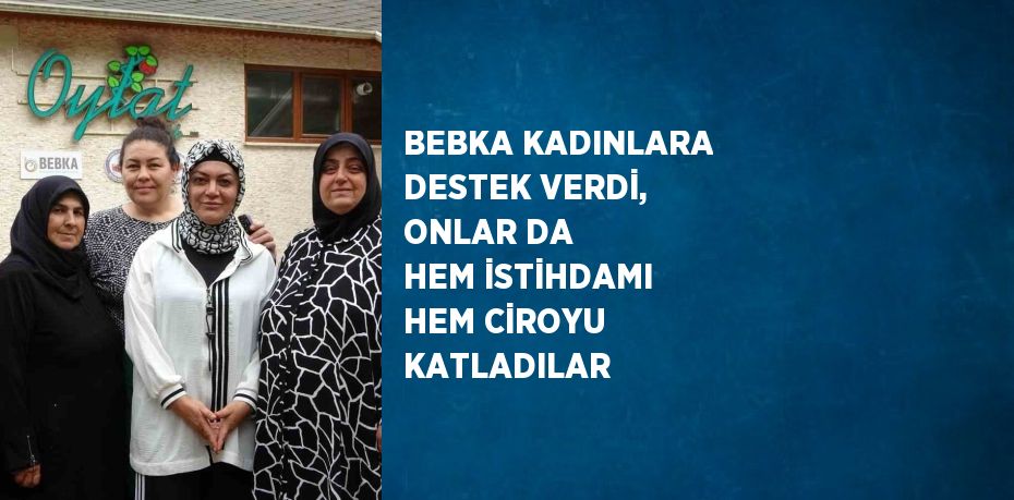 BEBKA KADINLARA DESTEK VERDİ, ONLAR DA HEM İSTİHDAMI HEM CİROYU KATLADILAR