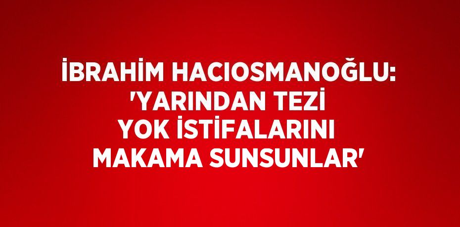 İBRAHİM HACIOSMANOĞLU: 'YARINDAN TEZİ YOK İSTİFALARINI MAKAMA SUNSUNLAR'