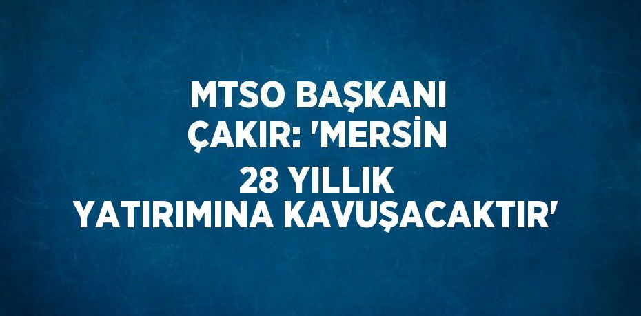 MTSO BAŞKANI ÇAKIR: 'MERSİN 28 YILLIK YATIRIMINA KAVUŞACAKTIR'