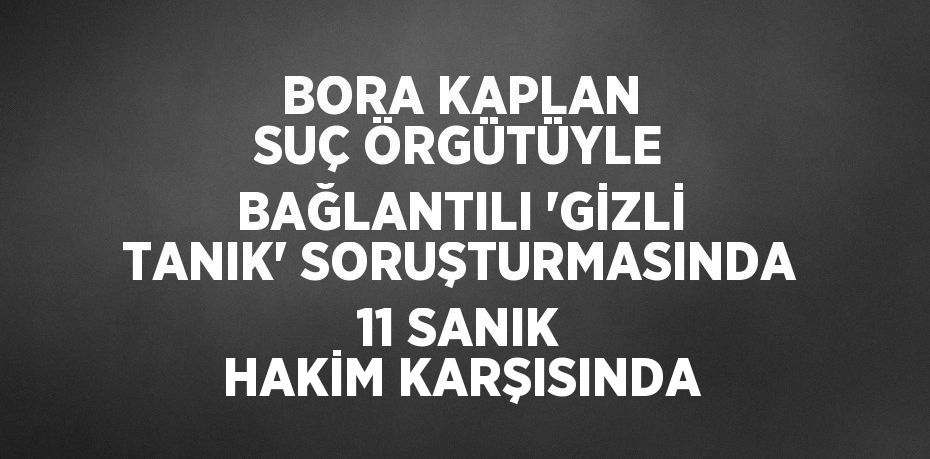 BORA KAPLAN SUÇ ÖRGÜTÜYLE BAĞLANTILI 'GİZLİ TANIK' SORUŞTURMASINDA 11 SANIK HAKİM KARŞISINDA