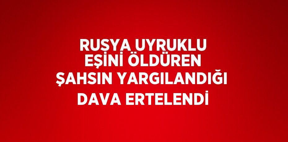 RUSYA UYRUKLU EŞİNİ ÖLDÜREN ŞAHSIN YARGILANDIĞI DAVA ERTELENDİ