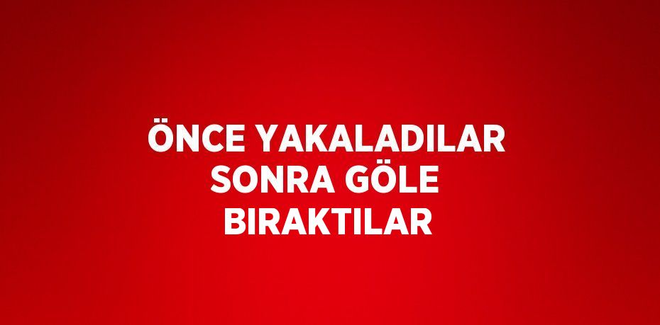 ÖNCE YAKALADILAR SONRA GÖLE BIRAKTILAR