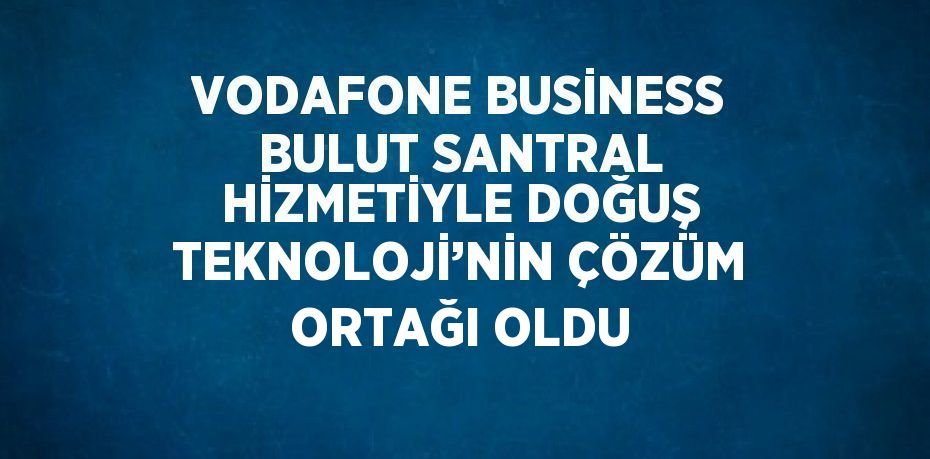 VODAFONE BUSİNESS BULUT SANTRAL HİZMETİYLE DOĞUŞ TEKNOLOJİ’NİN ÇÖZÜM ORTAĞI OLDU