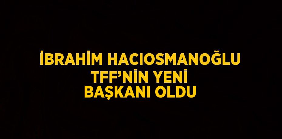 İBRAHİM HACIOSMANOĞLU TFF’NİN YENİ BAŞKANI OLDU