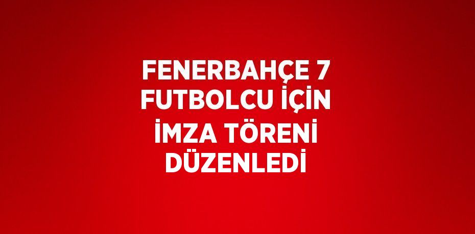 FENERBAHÇE 7 FUTBOLCU İÇİN İMZA TÖRENİ DÜZENLEDİ