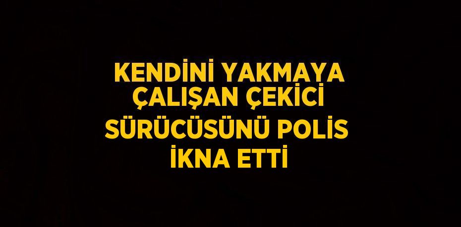 KENDİNİ YAKMAYA ÇALIŞAN ÇEKİCİ SÜRÜCÜSÜNÜ POLİS İKNA ETTİ