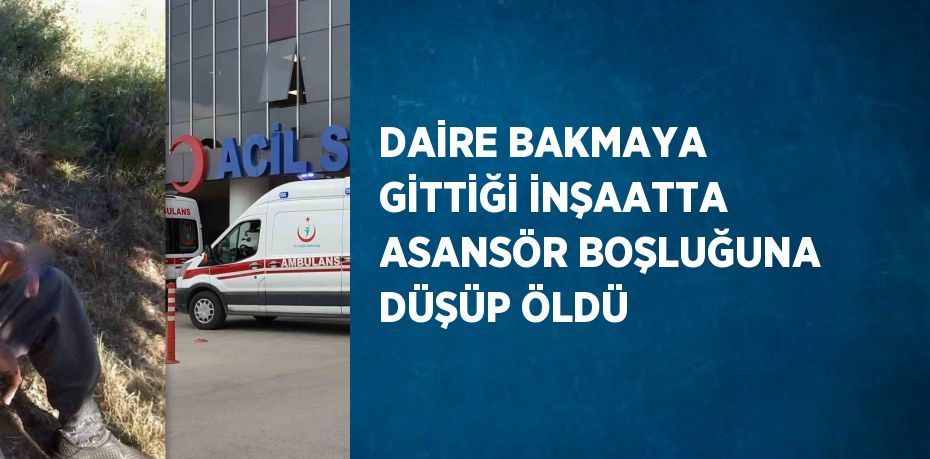 DAİRE BAKMAYA GİTTİĞİ İNŞAATTA ASANSÖR BOŞLUĞUNA DÜŞÜP ÖLDÜ