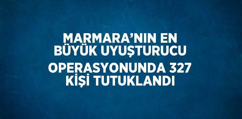 MARMARA’NIN EN BÜYÜK UYUŞTURUCU OPERASYONUNDA 327 KİŞİ TUTUKLANDI