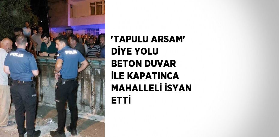 'TAPULU ARSAM' DİYE YOLU BETON DUVAR İLE KAPATINCA MAHALLELİ İSYAN ETTİ