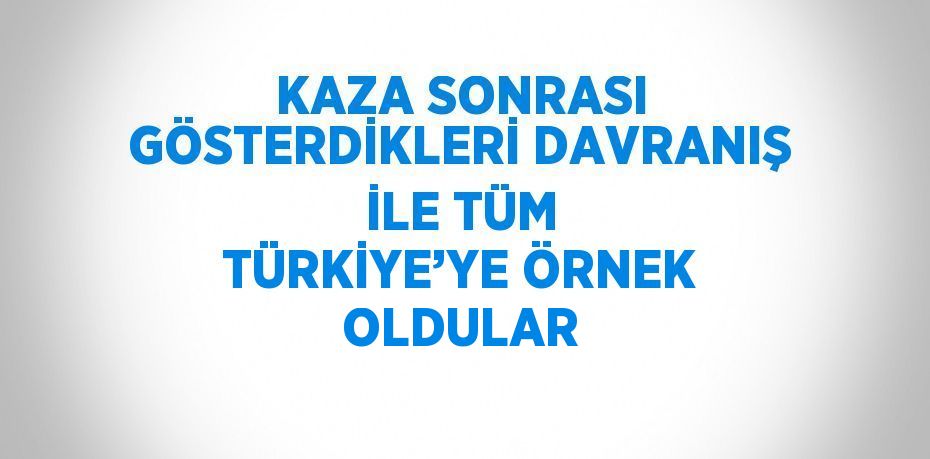 KAZA SONRASI GÖSTERDİKLERİ DAVRANIŞ İLE TÜM TÜRKİYE’YE ÖRNEK OLDULAR