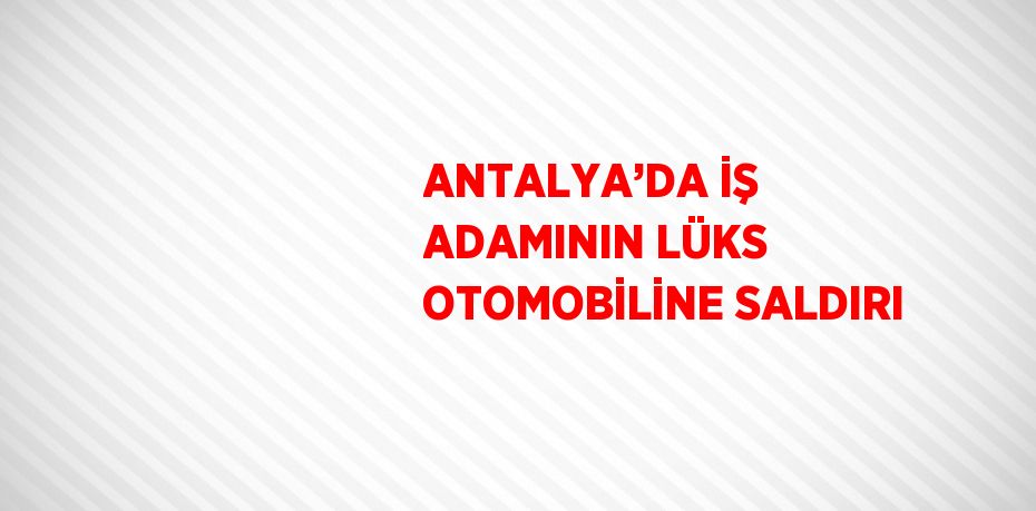 ANTALYA’DA İŞ ADAMININ LÜKS OTOMOBİLİNE SALDIRI