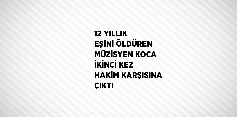 12 YILLIK EŞİNİ ÖLDÜREN MÜZİSYEN KOCA İKİNCİ KEZ HAKİM KARŞISINA ÇIKTI