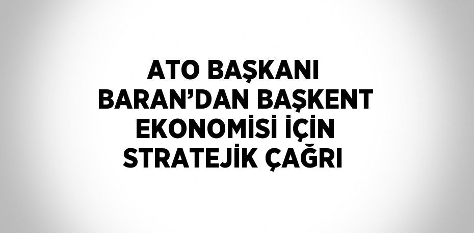 ATO BAŞKANI BARAN’DAN BAŞKENT EKONOMİSİ İÇİN STRATEJİK ÇAĞRI