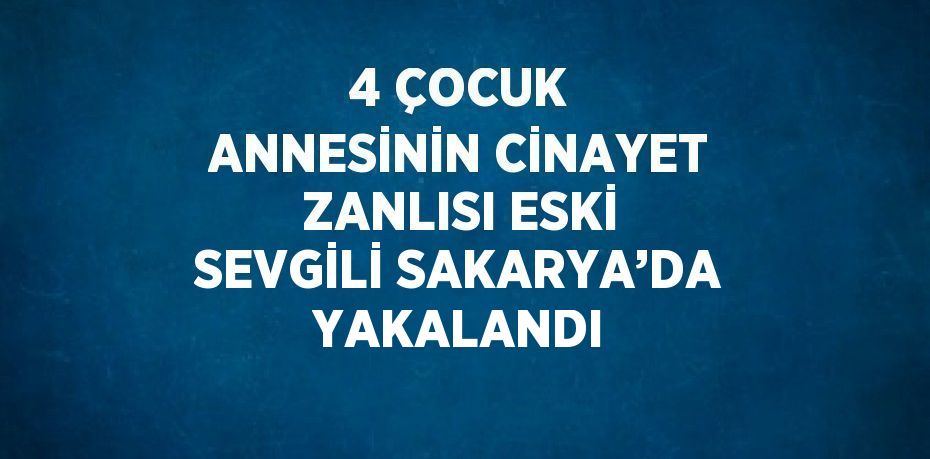 4 ÇOCUK ANNESİNİN CİNAYET ZANLISI ESKİ SEVGİLİ SAKARYA’DA YAKALANDI