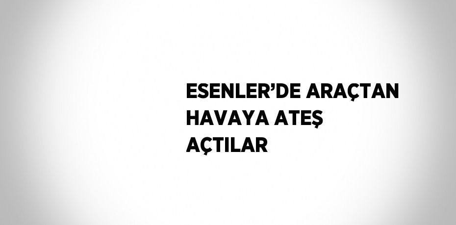 ESENLER’DE ARAÇTAN HAVAYA ATEŞ AÇTILAR