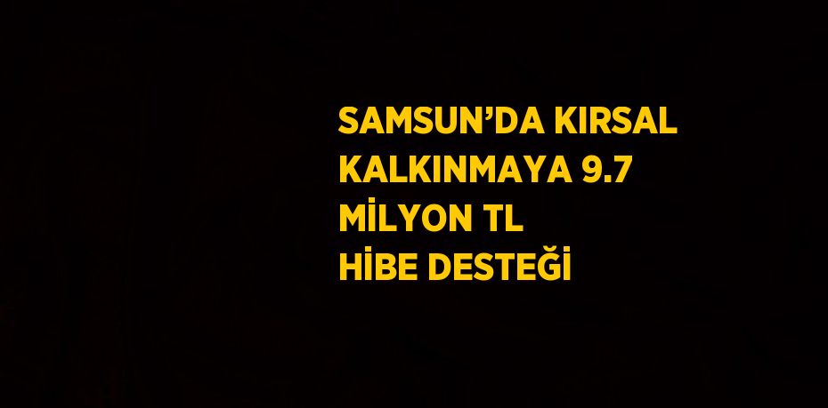 SAMSUN’DA KIRSAL KALKINMAYA 9.7 MİLYON TL HİBE DESTEĞİ
