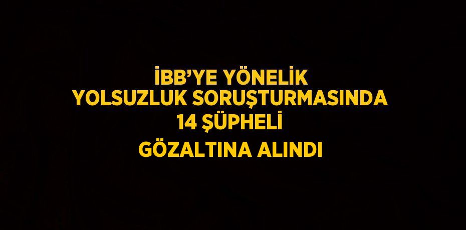 İBB’YE YÖNELİK YOLSUZLUK SORUŞTURMASINDA 14 ŞÜPHELİ GÖZALTINA ALINDI