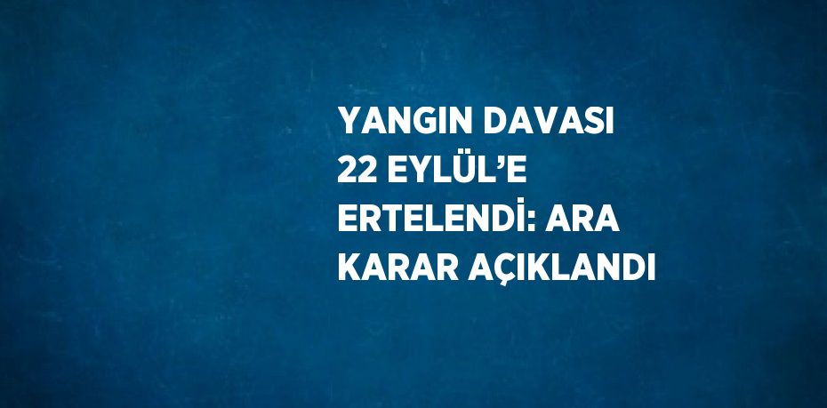 YANGIN DAVASI 22 EYLÜL’E ERTELENDİ: ARA KARAR AÇIKLANDI