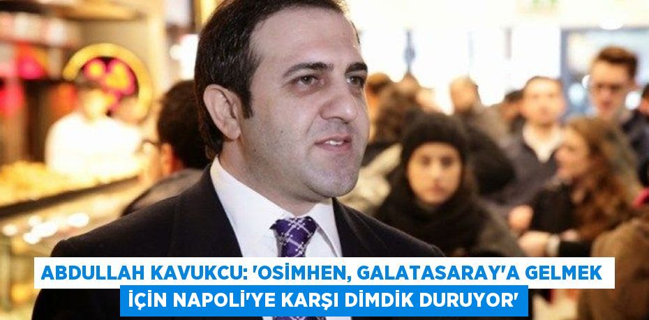 Abdullah Kavukcu: “Osimhen, Galatasaray’a Gelmek İçin Napoli’ye Karşı Dimdik Duruyor”