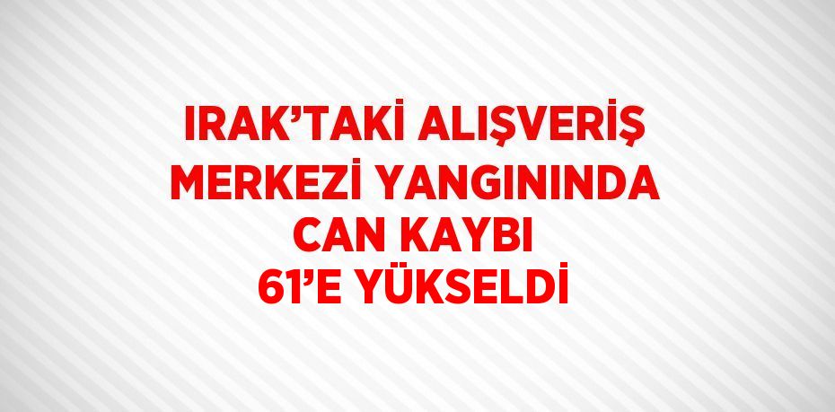 IRAK’TAKİ ALIŞVERİŞ MERKEZİ YANGININDA CAN KAYBI 61’E YÜKSELDİ