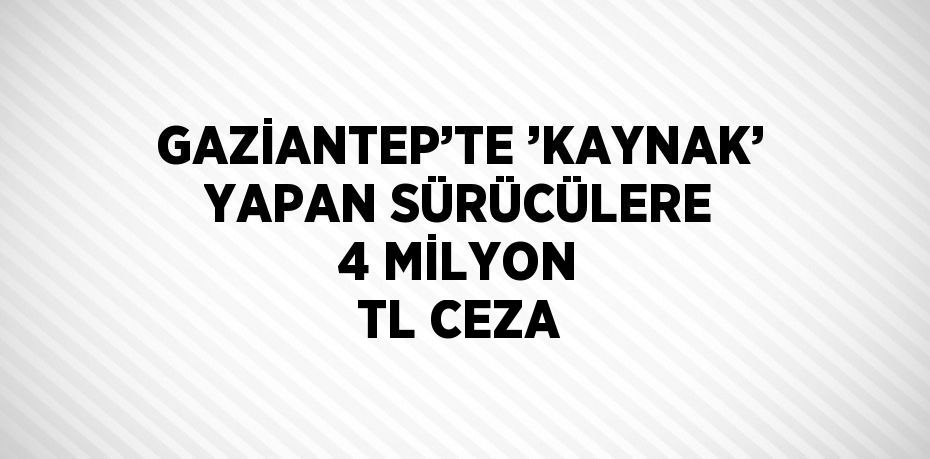 GAZİANTEP’TE ’KAYNAK’ YAPAN SÜRÜCÜLERE 4 MİLYON TL CEZA
