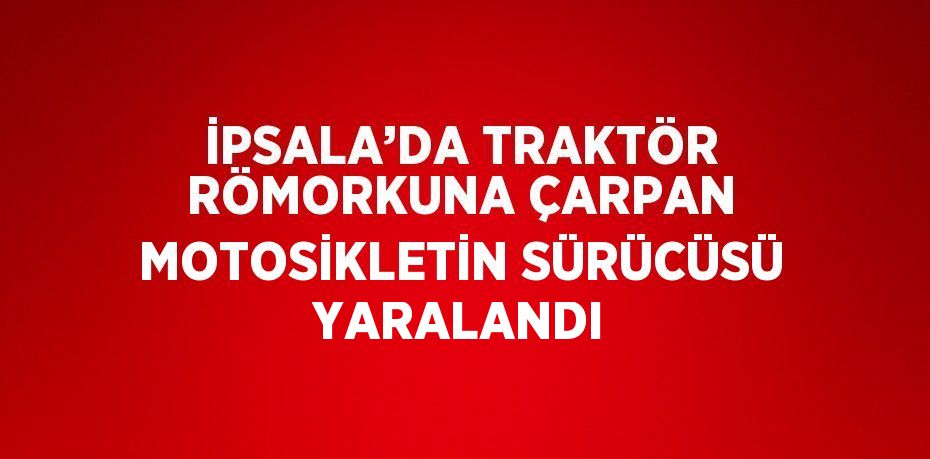 İPSALA’DA TRAKTÖR RÖMORKUNA ÇARPAN MOTOSİKLETİN SÜRÜCÜSÜ YARALANDI