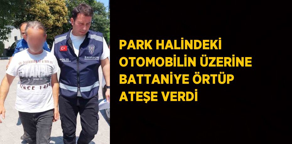 PARK HALİNDEKİ OTOMOBİLİN ÜZERİNE BATTANİYE ÖRTÜP ATEŞE VERDİ
