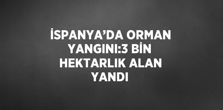 İSPANYA’DA ORMAN YANGINI:3 BİN HEKTARLIK ALAN YANDI