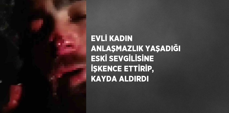 EVLİ KADIN ANLAŞMAZLIK YAŞADIĞI ESKİ SEVGİLİSİNE İŞKENCE ETTİRİP, KAYDA ALDIRDI