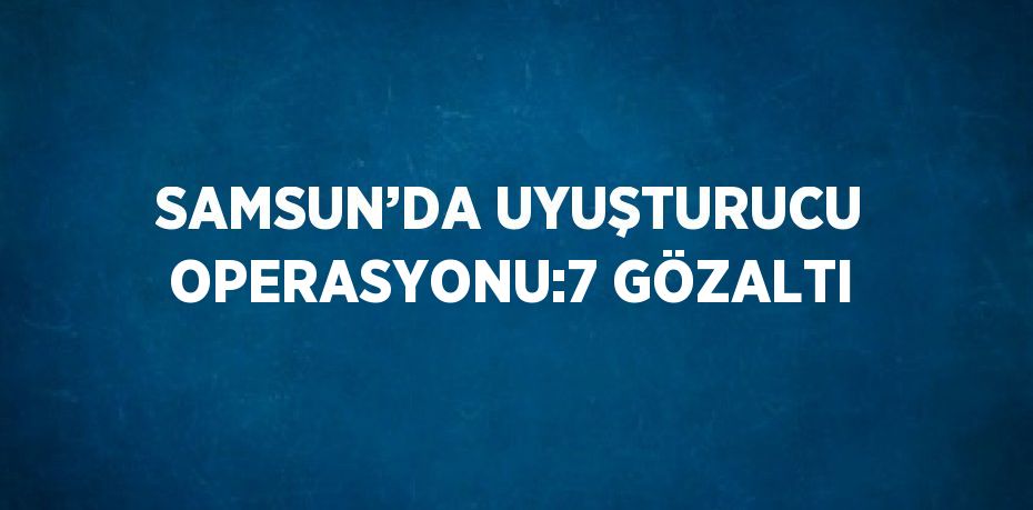 SAMSUN’DA UYUŞTURUCU OPERASYONU:7 GÖZALTI