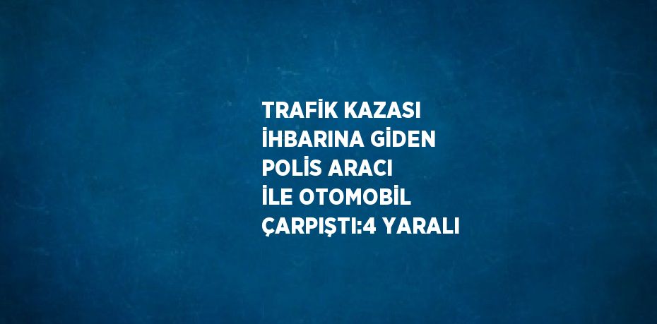 TRAFİK KAZASI İHBARINA GİDEN POLİS ARACI İLE OTOMOBİL ÇARPIŞTI:4 YARALI