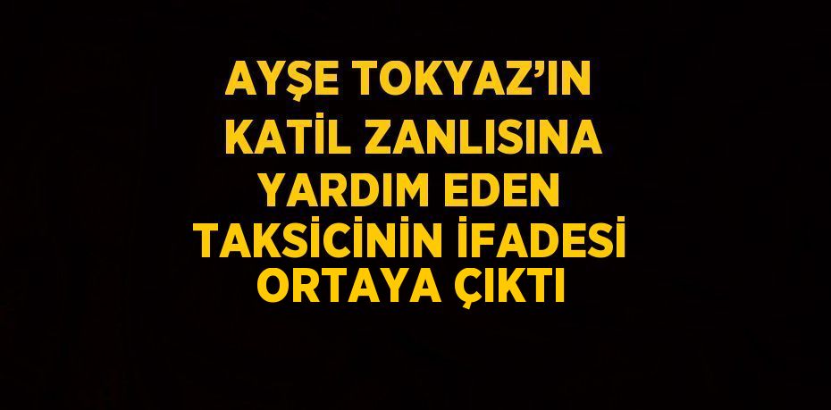 AYŞE TOKYAZ’IN KATİL ZANLISINA YARDIM EDEN TAKSİCİNİN İFADESİ ORTAYA ÇIKTI