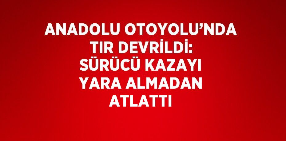 ANADOLU OTOYOLU’NDA TIR DEVRİLDİ: SÜRÜCÜ KAZAYI YARA ALMADAN ATLATTI