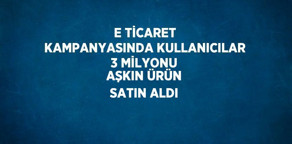 E TİCARET KAMPANYASINDA KULLANICILAR 3 MİLYONU AŞKIN ÜRÜN SATIN ALDI