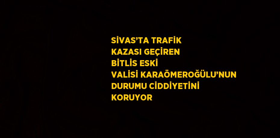 SİVAS’TA TRAFİK KAZASI GEÇİREN BİTLİS ESKİ VALİSİ KARAÖMEROĞÜLU’NUN DURUMU CİDDİYETİNİ KORUYOR