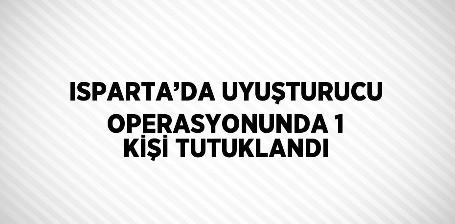ISPARTA’DA UYUŞTURUCU OPERASYONUNDA 1 KİŞİ TUTUKLANDI