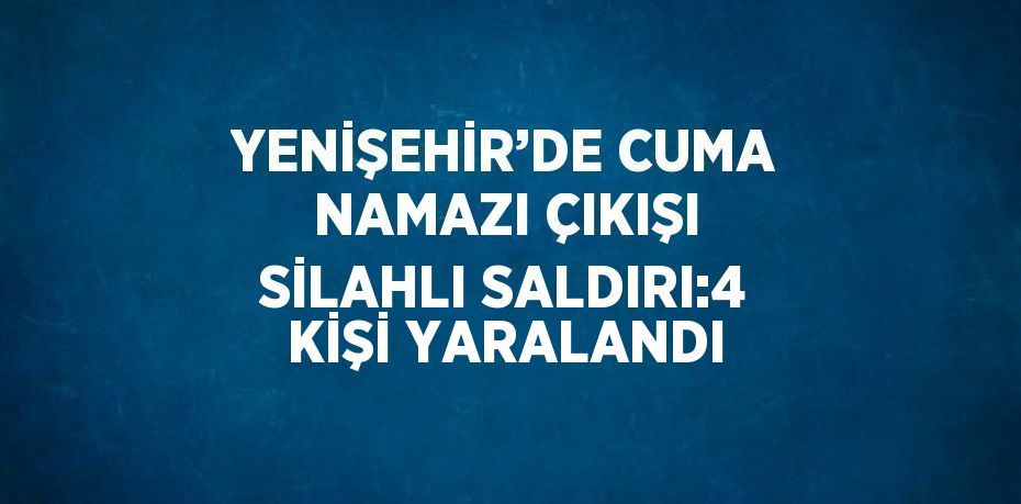 YENİŞEHİR’DE CUMA NAMAZI ÇIKIŞI SİLAHLI SALDIRI:4 KİŞİ YARALANDI